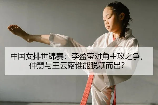 中国女排世锦赛：李盈莹对角主攻之争，仲慧与王云蕗谁能脱颖而出？
